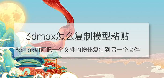 3dmax怎么复制模型粘贴 3dmax如何把一个文件的物体复制到另一个文件？